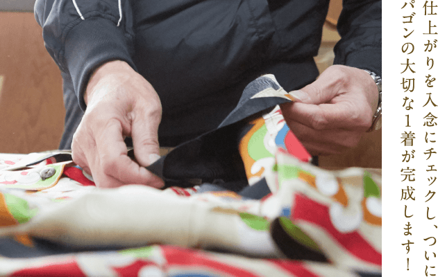 パゴンとは 縫 染め上がった反物を洋服に仕立てます。パゴンの特徴的な柄には、裁断時の柄合わせなど他にはない難しさがあります。